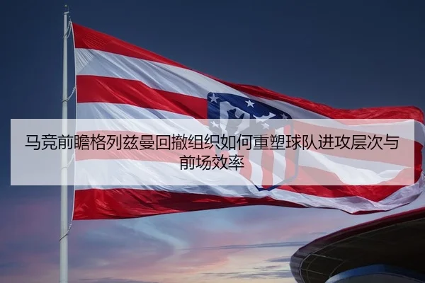 马竞前瞻格列兹曼回撤组织如何重塑球队进攻层次与前场效率