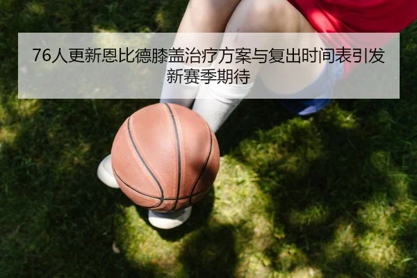 76人更新恩比德膝盖治疗方案与复出时间表引发新赛季期待