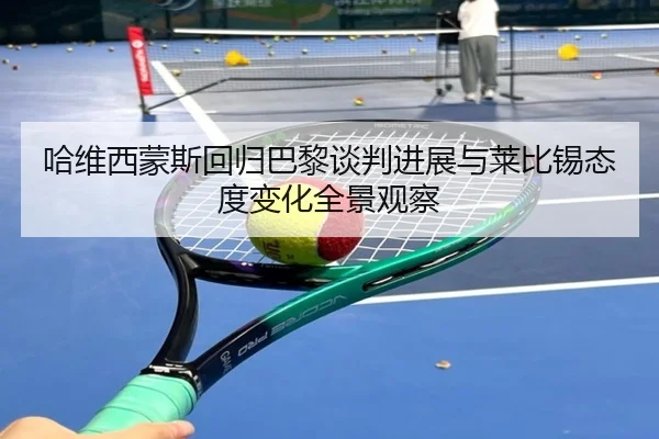 哈维西蒙斯回归巴黎谈判进展与莱比锡态度变化全景观察