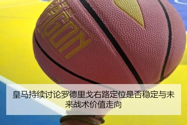 皇马持续讨论罗德里戈右路定位是否稳定与未来战术价值走向 | kaiyun