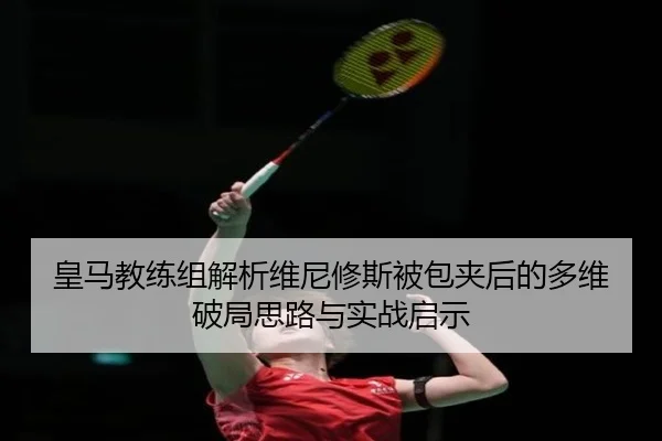 皇马教练组解析维尼修斯被包夹后的多维破局思路与实战启示
