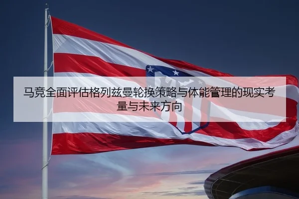 马竞全面评估格列兹曼轮换策略与体能管理的现实考量与未来方向 - kaiyun