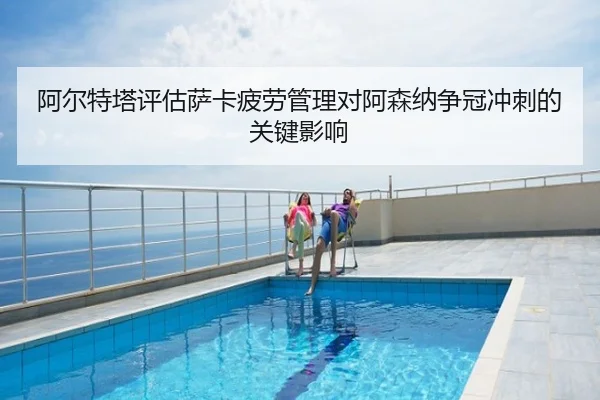 阿尔特塔评估萨卡疲劳管理对阿森纳争冠冲刺的关键影响 - kaiyun