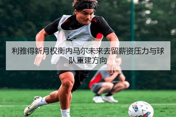 利雅得新月权衡内马尔未来去留薪资压力与球队重建方向 | kaiyun