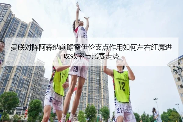 曼联对阵阿森纳前瞻霍伊伦支点作用如何左右红魔进攻效率与比赛走势 - kaiyun